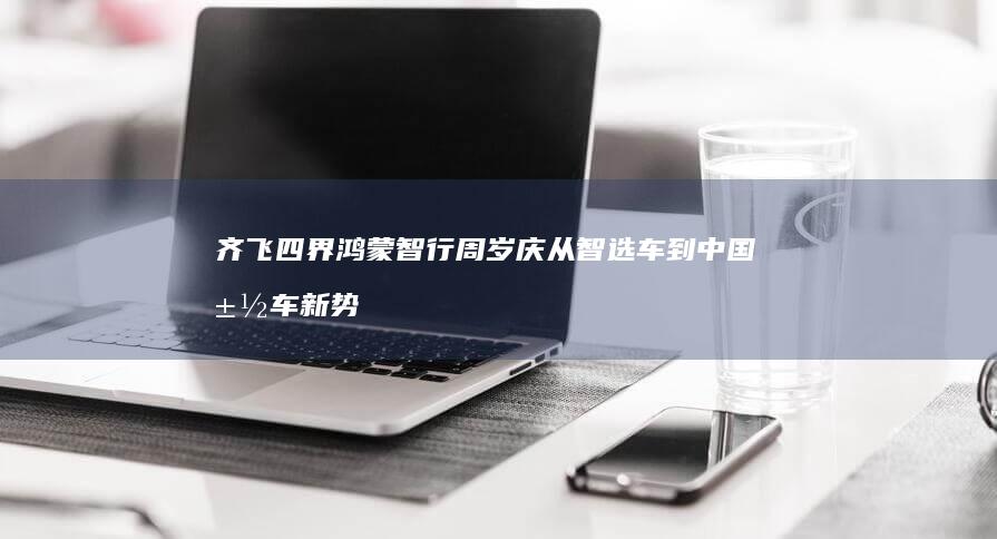 齐飞 四界 鸿蒙智行周岁庆 从智选车到 中国汽车新势力崛起 (鸿蒙齐天幻甲)