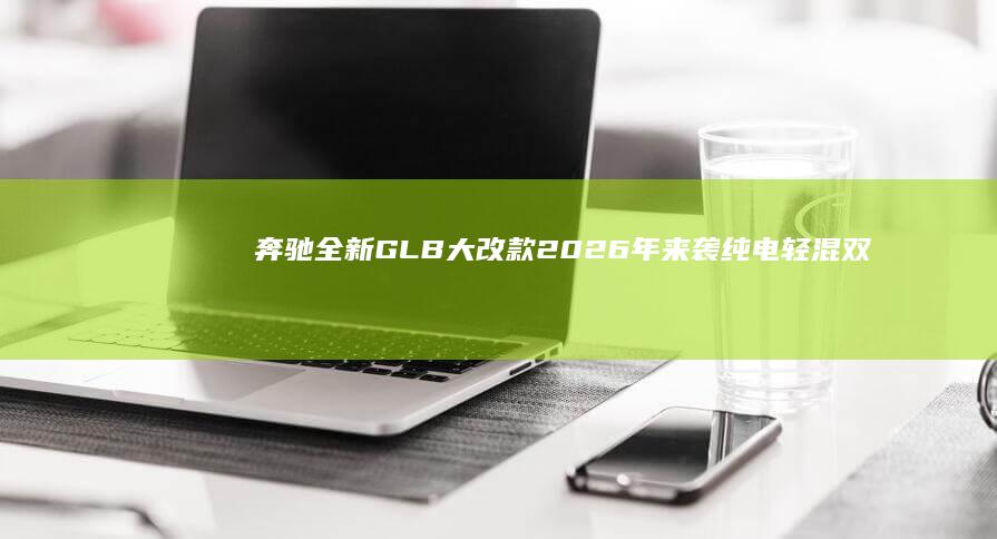 奔驰全新GLB大改款2026年来袭 纯电轻混双版本究竟如何 (奔驰全新glc45)