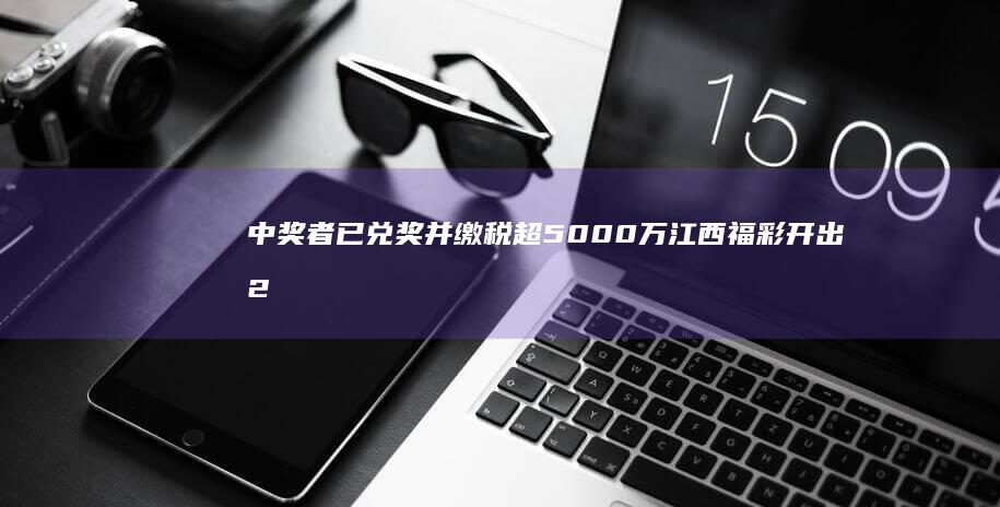 中奖者已兑奖并缴税超5000万 江西福彩开出2.54亿元大奖 (福彩5亿巨奖中奖者已兑奖)