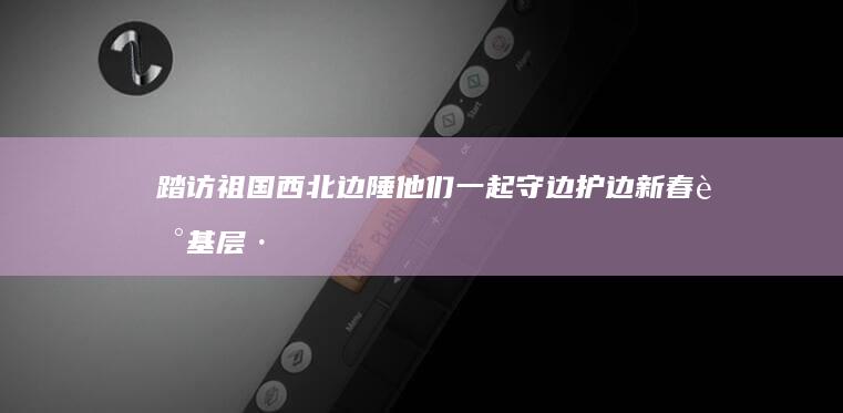 踏访祖国西北边陲 他们一起守边护边 新春走基层·致敬奋斗者